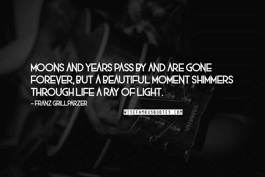 Franz Grillparzer Quotes: Moons and years pass by and are gone forever, but a beautiful moment shimmers through life a ray of light.