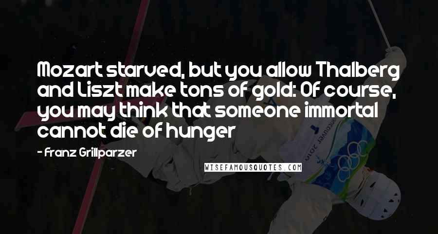 Franz Grillparzer Quotes: Mozart starved, but you allow Thalberg and Liszt make tons of gold: Of course, you may think that someone immortal cannot die of hunger