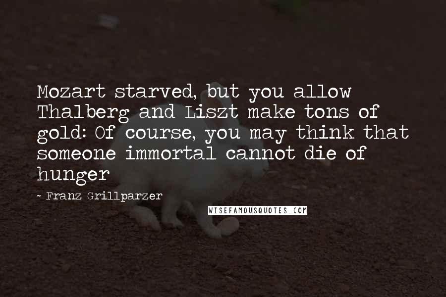 Franz Grillparzer Quotes: Mozart starved, but you allow Thalberg and Liszt make tons of gold: Of course, you may think that someone immortal cannot die of hunger