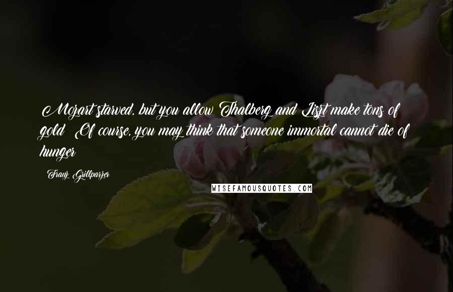 Franz Grillparzer Quotes: Mozart starved, but you allow Thalberg and Liszt make tons of gold: Of course, you may think that someone immortal cannot die of hunger