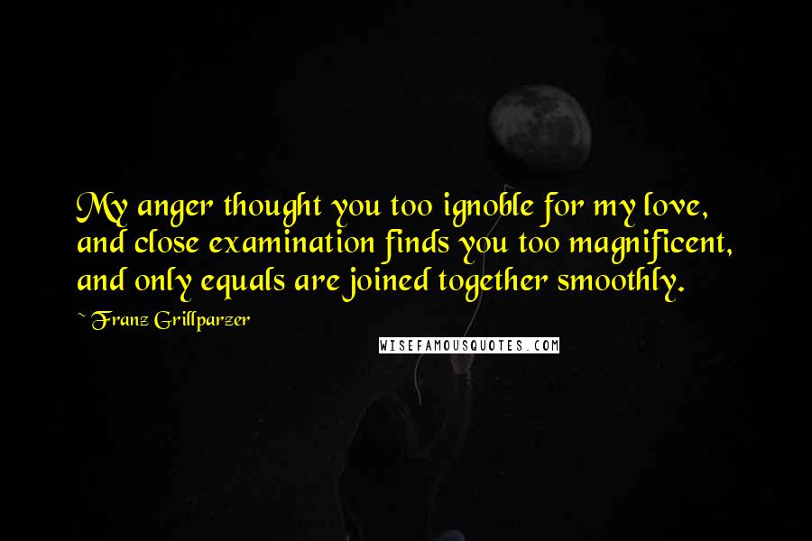 Franz Grillparzer Quotes: My anger thought you too ignoble for my love, and close examination finds you too magnificent, and only equals are joined together smoothly.