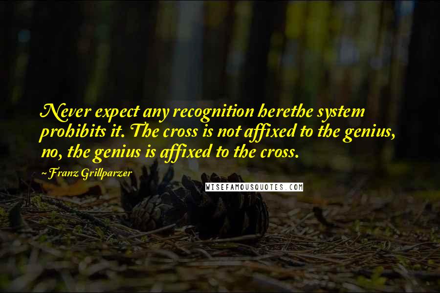 Franz Grillparzer Quotes: Never expect any recognition herethe system prohibits it. The cross is not affixed to the genius, no, the genius is affixed to the cross.