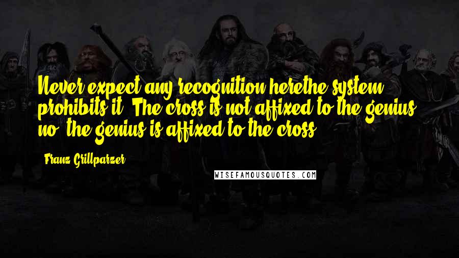 Franz Grillparzer Quotes: Never expect any recognition herethe system prohibits it. The cross is not affixed to the genius, no, the genius is affixed to the cross.