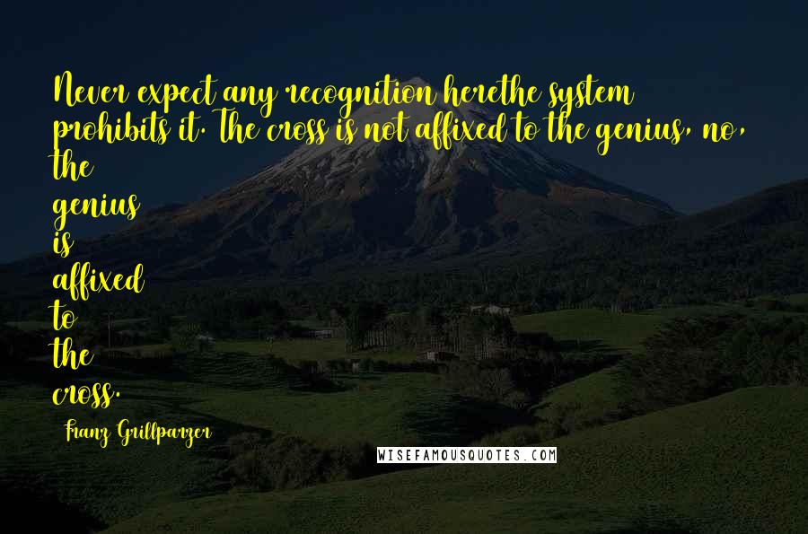 Franz Grillparzer Quotes: Never expect any recognition herethe system prohibits it. The cross is not affixed to the genius, no, the genius is affixed to the cross.