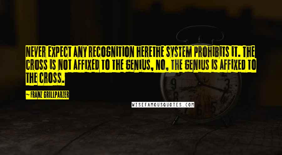 Franz Grillparzer Quotes: Never expect any recognition herethe system prohibits it. The cross is not affixed to the genius, no, the genius is affixed to the cross.