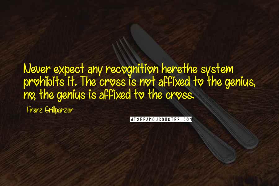 Franz Grillparzer Quotes: Never expect any recognition herethe system prohibits it. The cross is not affixed to the genius, no, the genius is affixed to the cross.