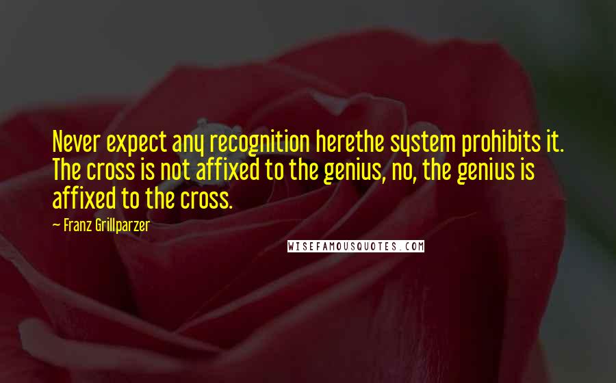 Franz Grillparzer Quotes: Never expect any recognition herethe system prohibits it. The cross is not affixed to the genius, no, the genius is affixed to the cross.