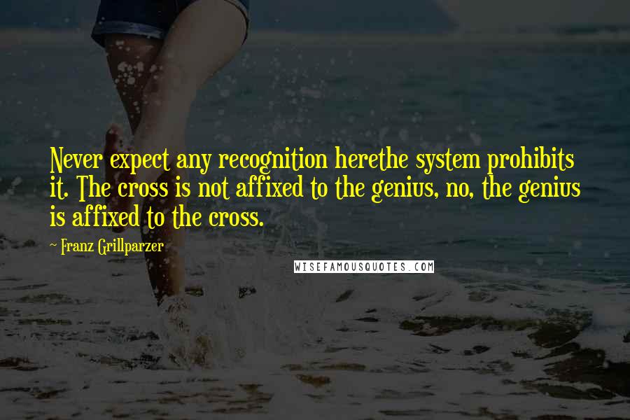 Franz Grillparzer Quotes: Never expect any recognition herethe system prohibits it. The cross is not affixed to the genius, no, the genius is affixed to the cross.
