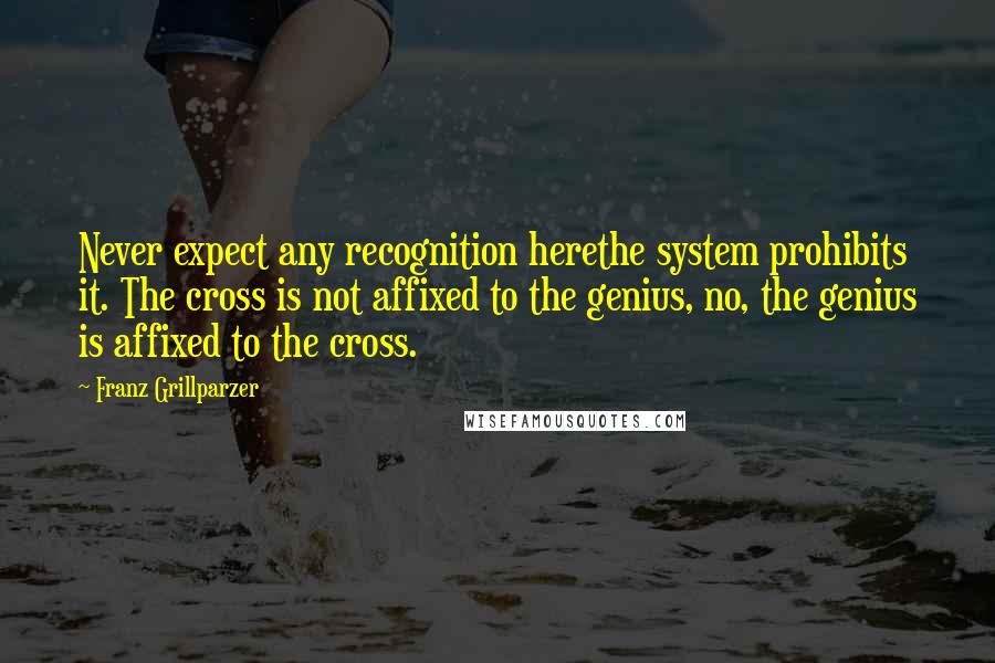 Franz Grillparzer Quotes: Never expect any recognition herethe system prohibits it. The cross is not affixed to the genius, no, the genius is affixed to the cross.