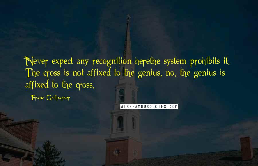 Franz Grillparzer Quotes: Never expect any recognition herethe system prohibits it. The cross is not affixed to the genius, no, the genius is affixed to the cross.