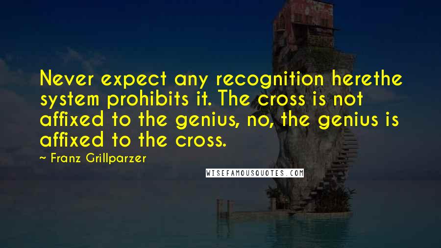 Franz Grillparzer Quotes: Never expect any recognition herethe system prohibits it. The cross is not affixed to the genius, no, the genius is affixed to the cross.