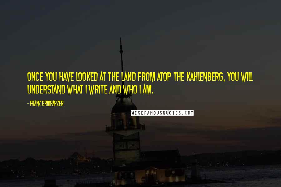 Franz Grillparzer Quotes: Once you have looked at the land from atop the Kahlenberg, you will understand what I write and who I am.