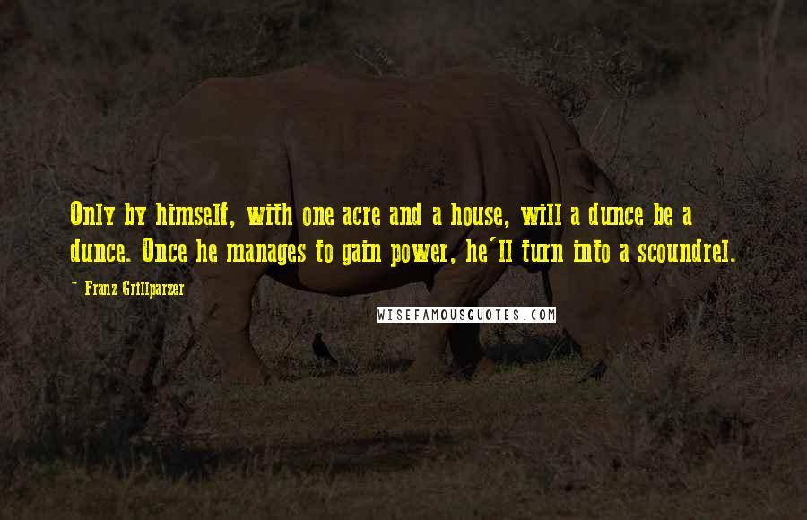 Franz Grillparzer Quotes: Only by himself, with one acre and a house, will a dunce be a dunce. Once he manages to gain power, he'll turn into a scoundrel.