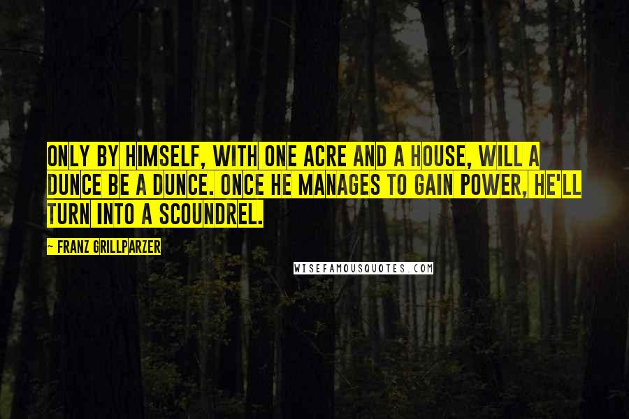 Franz Grillparzer Quotes: Only by himself, with one acre and a house, will a dunce be a dunce. Once he manages to gain power, he'll turn into a scoundrel.