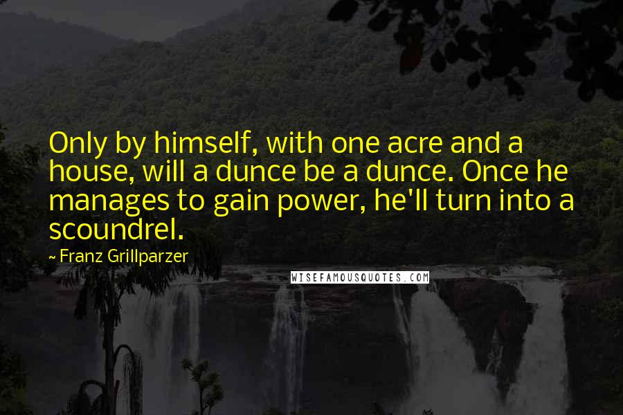 Franz Grillparzer Quotes: Only by himself, with one acre and a house, will a dunce be a dunce. Once he manages to gain power, he'll turn into a scoundrel.