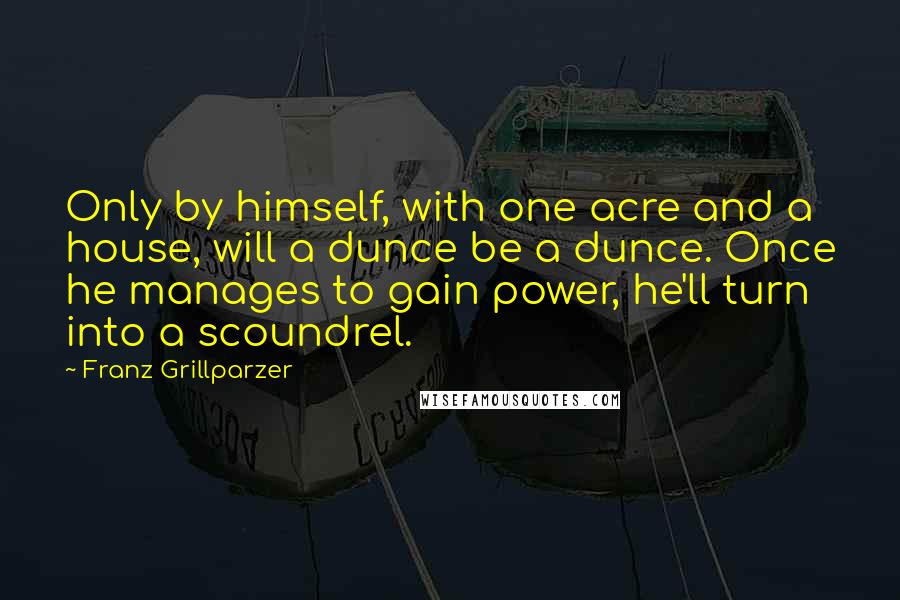 Franz Grillparzer Quotes: Only by himself, with one acre and a house, will a dunce be a dunce. Once he manages to gain power, he'll turn into a scoundrel.