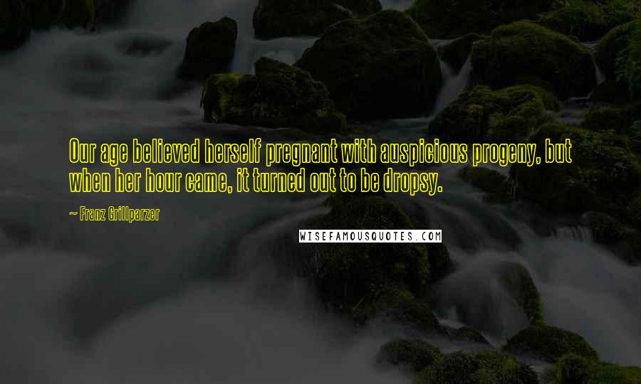 Franz Grillparzer Quotes: Our age believed herself pregnant with auspicious progeny, but when her hour came, it turned out to be dropsy.