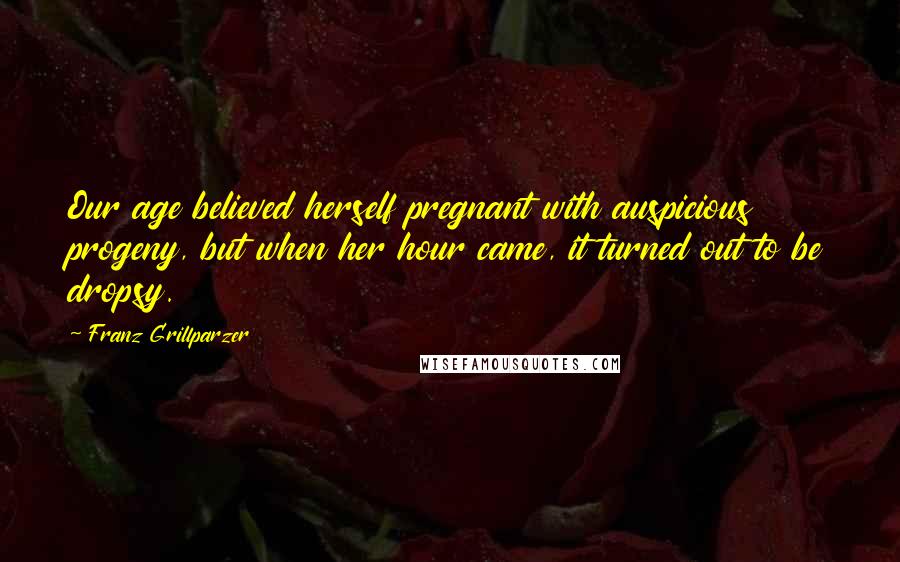 Franz Grillparzer Quotes: Our age believed herself pregnant with auspicious progeny, but when her hour came, it turned out to be dropsy.