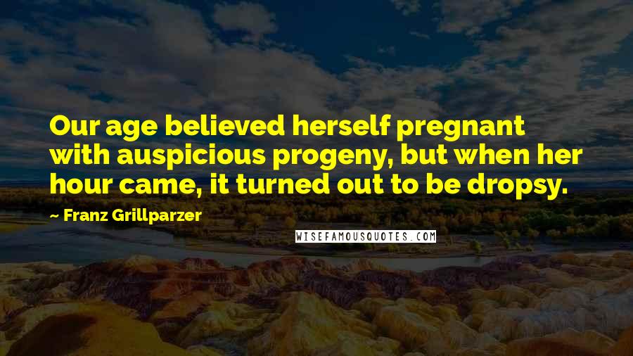Franz Grillparzer Quotes: Our age believed herself pregnant with auspicious progeny, but when her hour came, it turned out to be dropsy.