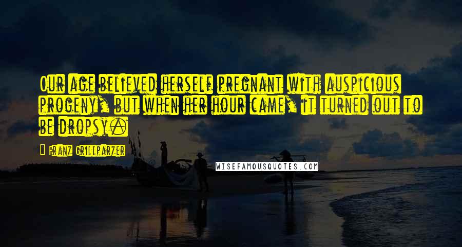 Franz Grillparzer Quotes: Our age believed herself pregnant with auspicious progeny, but when her hour came, it turned out to be dropsy.