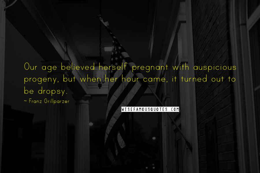 Franz Grillparzer Quotes: Our age believed herself pregnant with auspicious progeny, but when her hour came, it turned out to be dropsy.