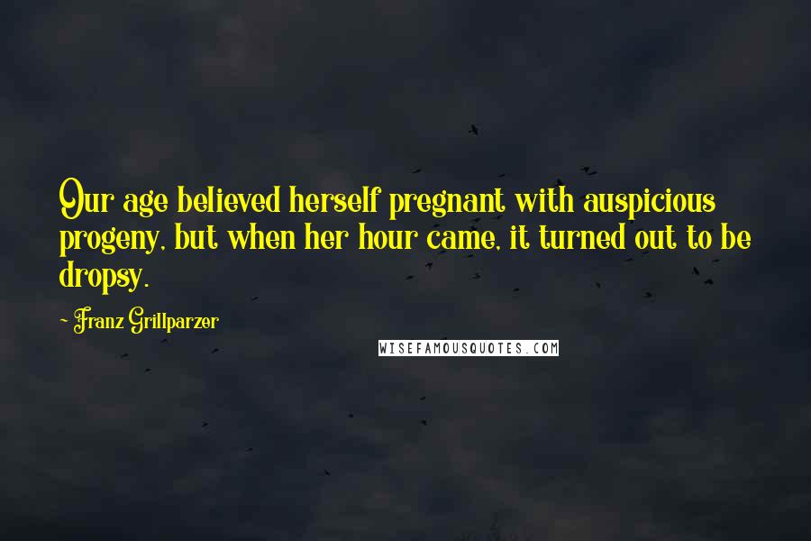 Franz Grillparzer Quotes: Our age believed herself pregnant with auspicious progeny, but when her hour came, it turned out to be dropsy.