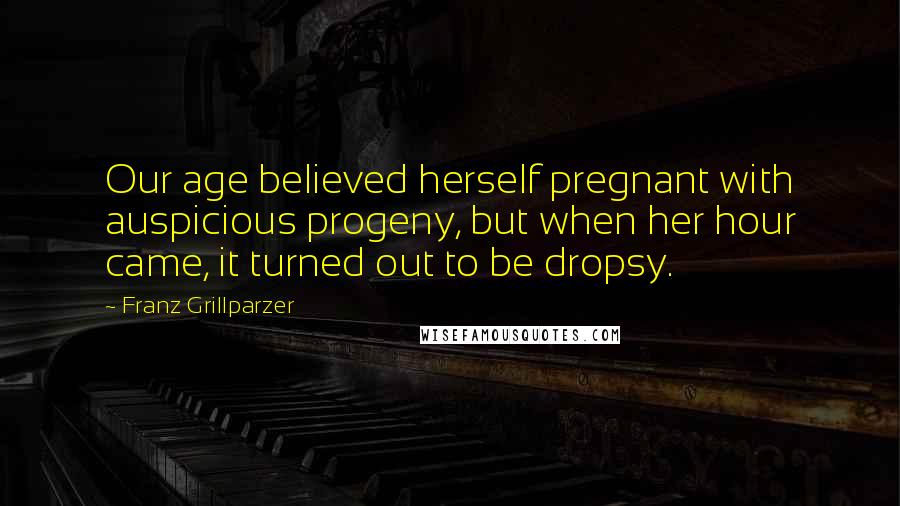 Franz Grillparzer Quotes: Our age believed herself pregnant with auspicious progeny, but when her hour came, it turned out to be dropsy.