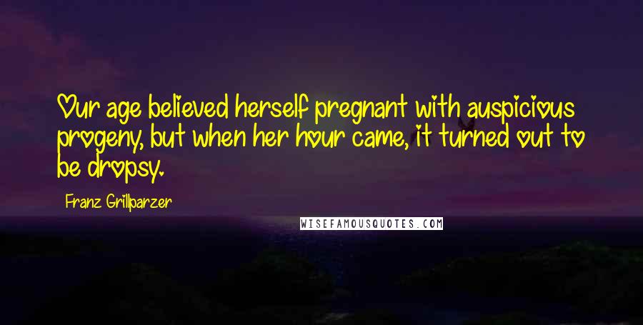 Franz Grillparzer Quotes: Our age believed herself pregnant with auspicious progeny, but when her hour came, it turned out to be dropsy.