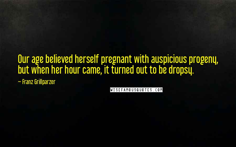 Franz Grillparzer Quotes: Our age believed herself pregnant with auspicious progeny, but when her hour came, it turned out to be dropsy.