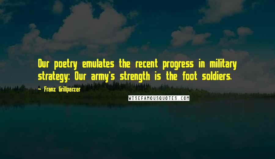 Franz Grillparzer Quotes: Our poetry emulates the recent progress in military strategy: Our army's strength is the foot soldiers.