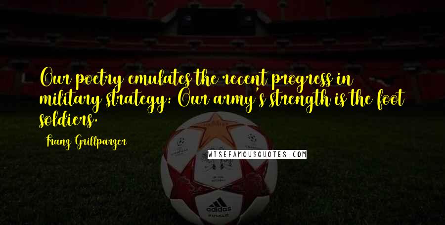 Franz Grillparzer Quotes: Our poetry emulates the recent progress in military strategy: Our army's strength is the foot soldiers.