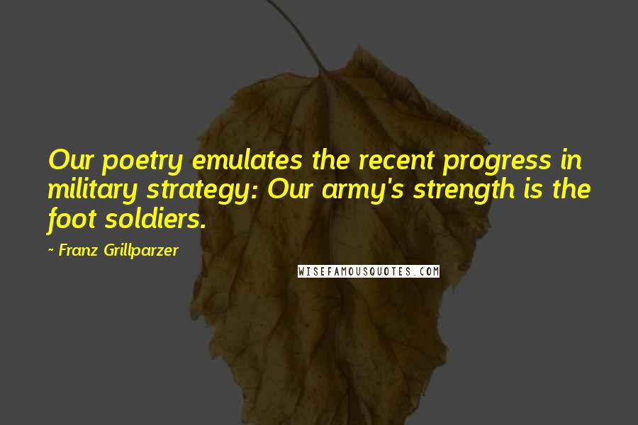 Franz Grillparzer Quotes: Our poetry emulates the recent progress in military strategy: Our army's strength is the foot soldiers.