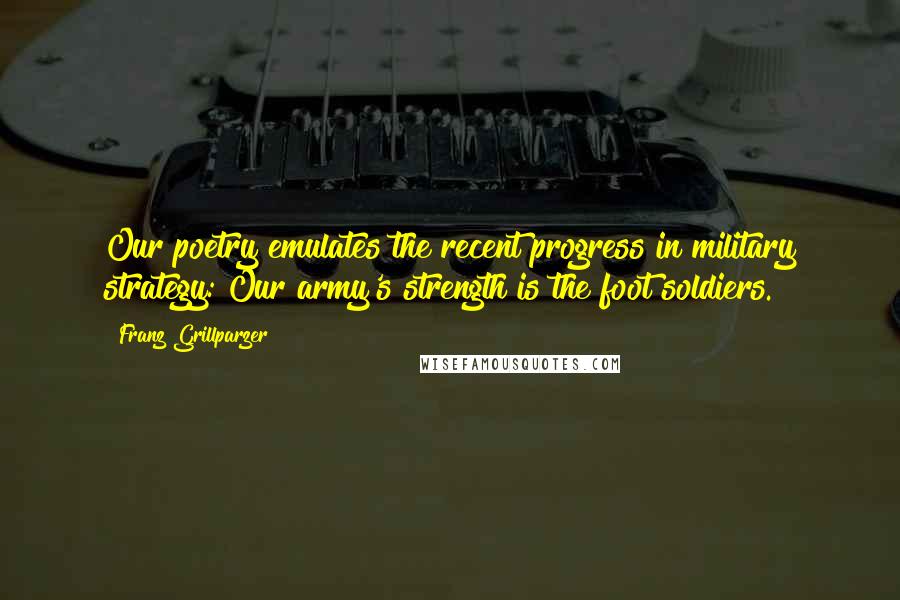 Franz Grillparzer Quotes: Our poetry emulates the recent progress in military strategy: Our army's strength is the foot soldiers.