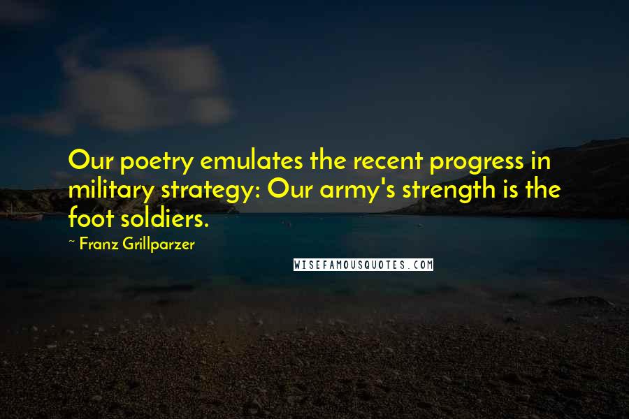 Franz Grillparzer Quotes: Our poetry emulates the recent progress in military strategy: Our army's strength is the foot soldiers.