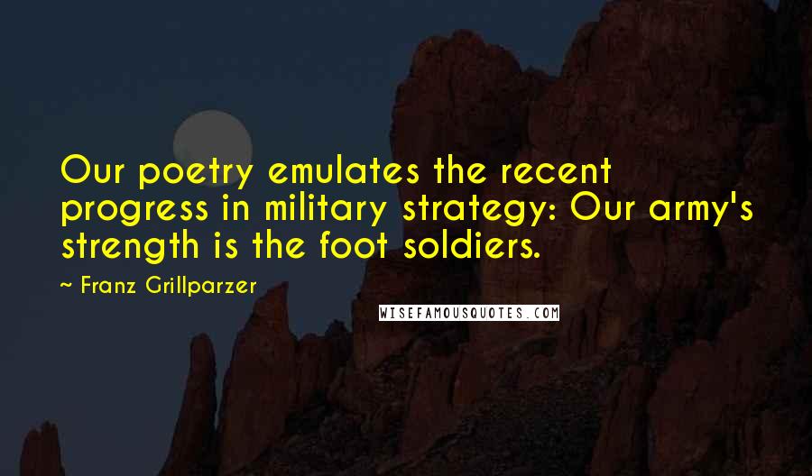 Franz Grillparzer Quotes: Our poetry emulates the recent progress in military strategy: Our army's strength is the foot soldiers.
