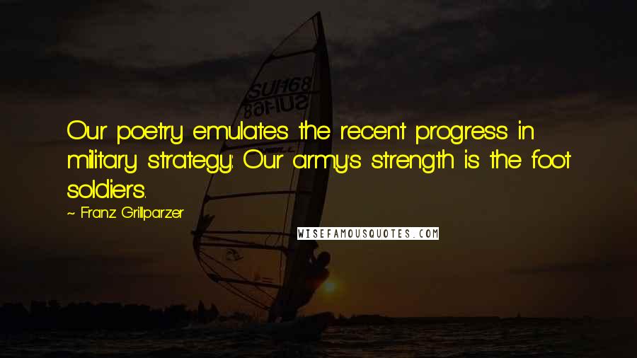 Franz Grillparzer Quotes: Our poetry emulates the recent progress in military strategy: Our army's strength is the foot soldiers.