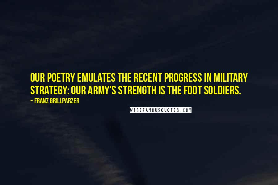Franz Grillparzer Quotes: Our poetry emulates the recent progress in military strategy: Our army's strength is the foot soldiers.