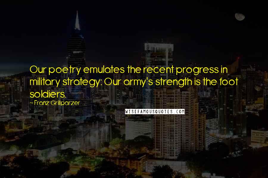 Franz Grillparzer Quotes: Our poetry emulates the recent progress in military strategy: Our army's strength is the foot soldiers.