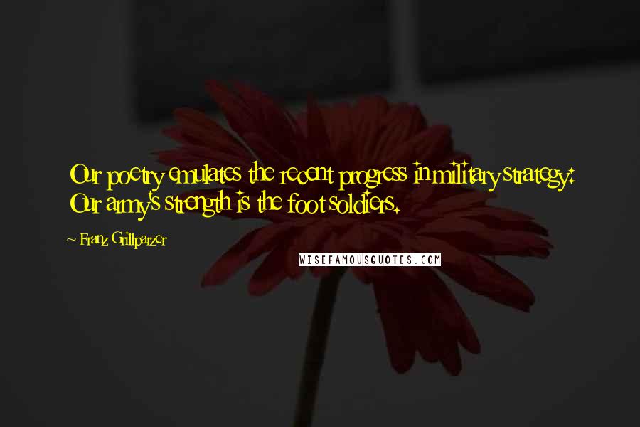 Franz Grillparzer Quotes: Our poetry emulates the recent progress in military strategy: Our army's strength is the foot soldiers.
