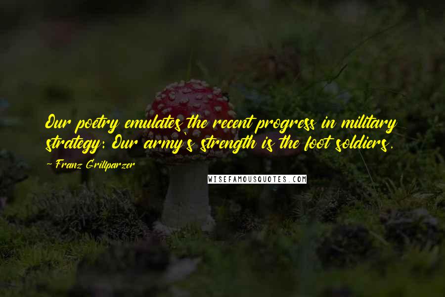 Franz Grillparzer Quotes: Our poetry emulates the recent progress in military strategy: Our army's strength is the foot soldiers.