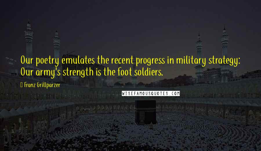 Franz Grillparzer Quotes: Our poetry emulates the recent progress in military strategy: Our army's strength is the foot soldiers.