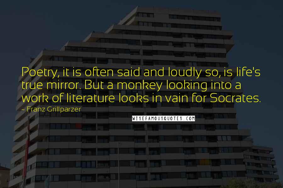 Franz Grillparzer Quotes: Poetry, it is often said and loudly so, is life's true mirror. But a monkey looking into a work of literature looks in vain for Socrates.