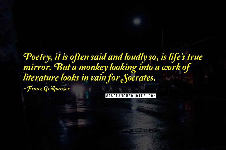 Franz Grillparzer Quotes: Poetry, it is often said and loudly so, is life's true mirror. But a monkey looking into a work of literature looks in vain for Socrates.