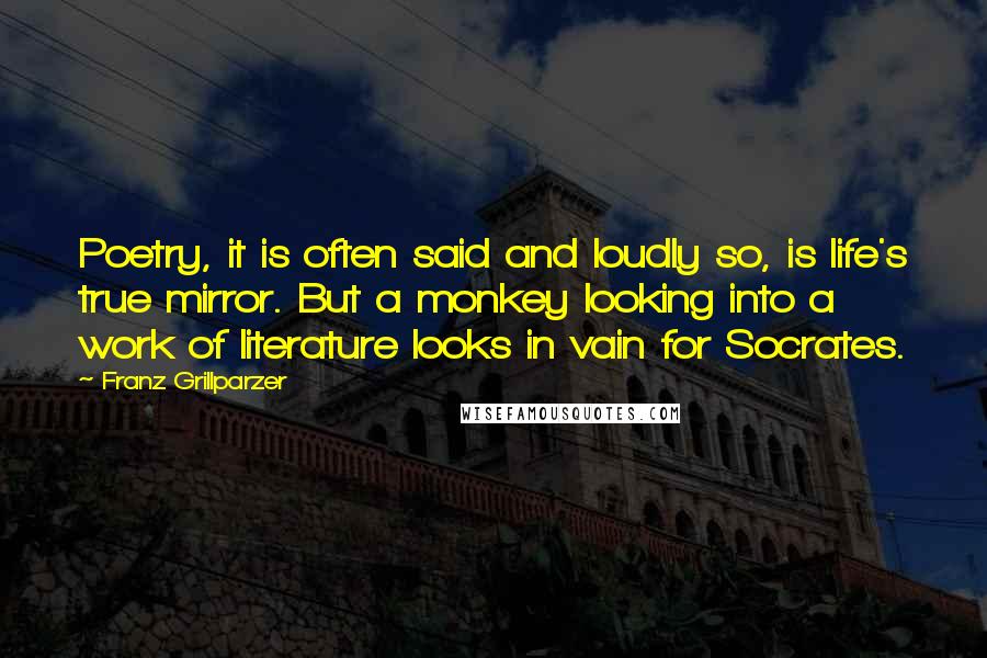 Franz Grillparzer Quotes: Poetry, it is often said and loudly so, is life's true mirror. But a monkey looking into a work of literature looks in vain for Socrates.