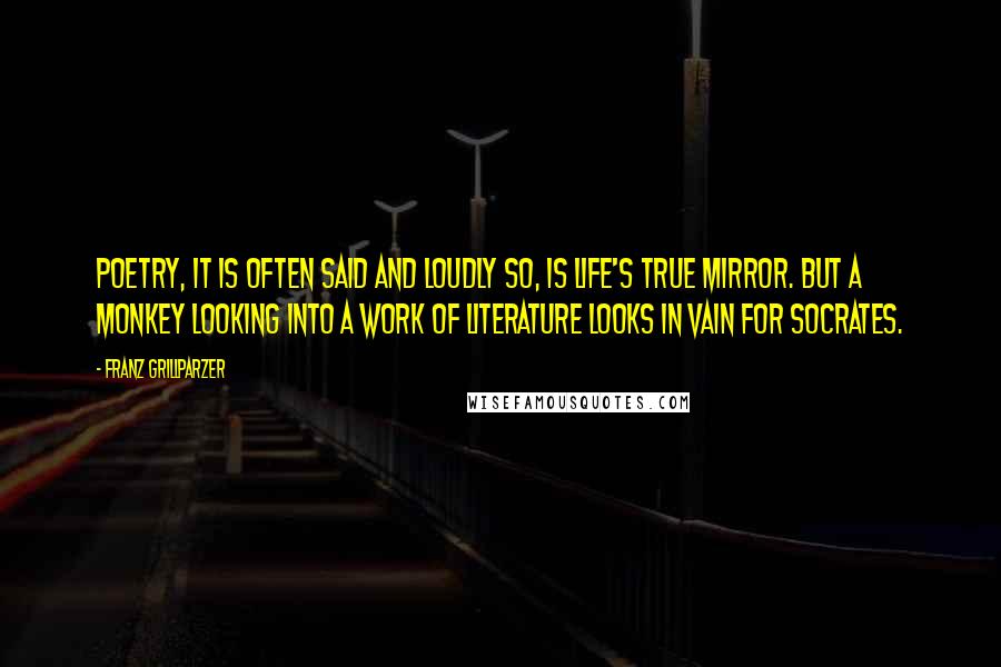 Franz Grillparzer Quotes: Poetry, it is often said and loudly so, is life's true mirror. But a monkey looking into a work of literature looks in vain for Socrates.