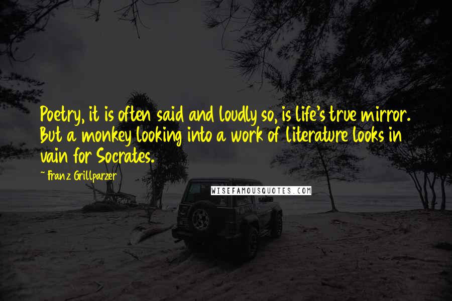 Franz Grillparzer Quotes: Poetry, it is often said and loudly so, is life's true mirror. But a monkey looking into a work of literature looks in vain for Socrates.