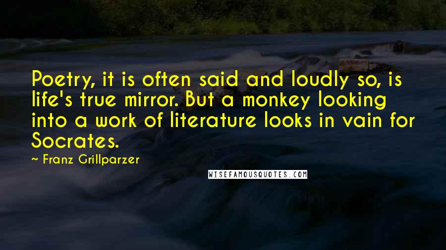 Franz Grillparzer Quotes: Poetry, it is often said and loudly so, is life's true mirror. But a monkey looking into a work of literature looks in vain for Socrates.