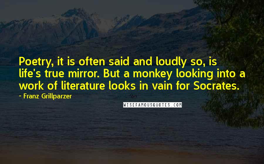 Franz Grillparzer Quotes: Poetry, it is often said and loudly so, is life's true mirror. But a monkey looking into a work of literature looks in vain for Socrates.