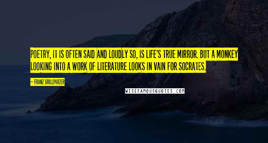 Franz Grillparzer Quotes: Poetry, it is often said and loudly so, is life's true mirror. But a monkey looking into a work of literature looks in vain for Socrates.