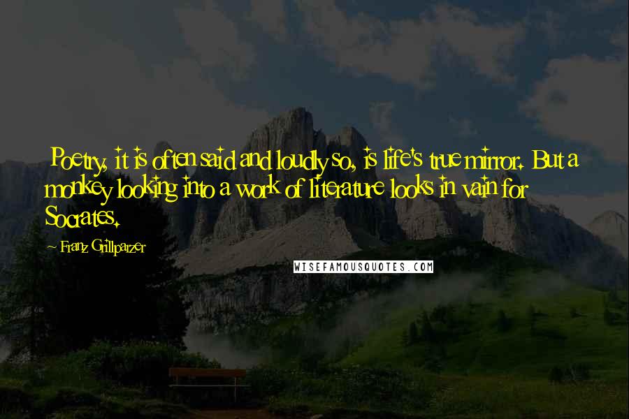 Franz Grillparzer Quotes: Poetry, it is often said and loudly so, is life's true mirror. But a monkey looking into a work of literature looks in vain for Socrates.